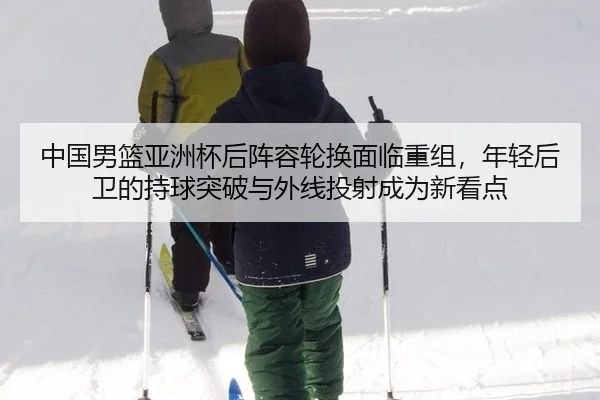 中国男篮亚洲杯后阵容轮换面临重组，年轻后卫的持球突破与外线投射成为新看点